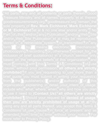 Terms & Conditions: *All parts, any and all contents or parts therein, Good Treasure Ministry, and all names, property, et al, therein goodtreasureministry.org, goodtreasure.org remain the sole property of Rev. Mark Eichhorst, Mark Eichhorst or M. Eichhorst  et al & no one else and/or entity. - No Part of this and/or any Publication and/or Web Site and/or Web Site Publication et al may be reproduced, stored in a retrievable system, or transmitted, in any form or by means electronic, mechanical, photocopying, recording, or otherwise, except for the inclusion of brief quotation(s) in a church sermon only based on the religious beliefs of this organization, and must comply with this Terms & Conditions of use clause, without prior permission, all others are strictly prohibited. If you are requesting to use more than a brief quote you must submit in writing your request(s) from the publisher(s) and/or author(s) of this organization explaining in detail your intent of usage; include who, what, where, when, why and how you plan to use it need to (Contact Us), all others are strictly prohibited.  Should your request be denied of usage, then you are strictly prohibited of usage et al. By using any and all parts thereof, you accept this Terms & Conditions of use clause, in force at present and as amended from time to time without prior notice. For more refer to Privacy Policy.