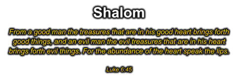 Shalom From a good man the treasures that are in his good heart brings forth good things, and an evil man the evil treasures that are in his heart brings forth evil things. For the abundance of the heart speak the lips.  Luke 6:45