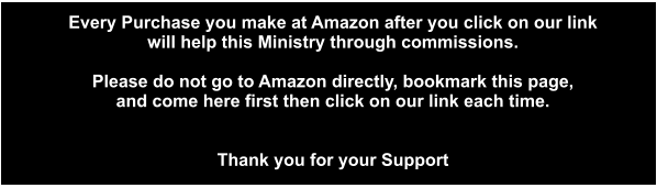 Click Here to go directly to  Every Purchase you make at Amazon after you click on our link  will help this Ministry through commissions.  Please do not go to Amazon directly, bookmark this page,  and come here first then click on our link each time.   Thank you for your Support